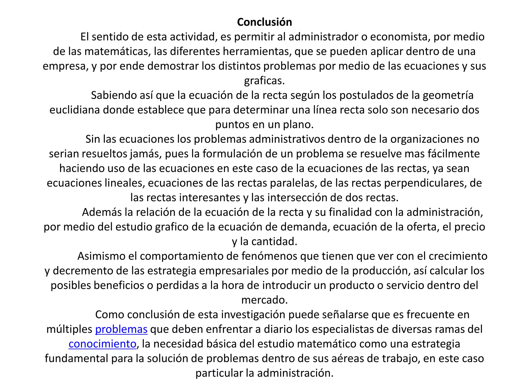 Conclusión
        El sentido de esta actividad, es permitir al administrador o economista, por medio
  de las matemáticas, las diferentes herramientas, que se pueden aplicar dentro de una
empresa, y por ende demostrar los distintos problemas por medio de las ecuaciones y sus
                                            graficas.
           Sabiendo así que la ecuación de la recta según los postulados de la geometría
 euclidiana donde establece que para determinar una línea recta solo son necesario dos
                                      puntos en un plano.
         Sin las ecuaciones los problemas administrativos dentro de la organizaciones no
 serian resueltos jamás, pues la formulación de un problema se resuelve mas fácilmente
   haciendo uso de las ecuaciones en este caso de la ecuaciones de las rectas, ya sean
 ecuaciones lineales, ecuaciones de las rectas paralelas, de las rectas perpendiculares, de
                   las rectas interesantes y las intersección de dos rectas.
        Además la relación de la ecuación de la recta y su finalidad con la administración,
por medio del estudio grafico de la ecuación de demanda, ecuación de la oferta, el precio
                                         y la cantidad.
       Asimismo el comportamiento de fenómenos que tienen que ver con el crecimiento
y decremento de las estrategia empresariales por medio de la producción, así calcular los
  posibles beneficios o perdidas a la hora de introducir un producto o servicio dentro del
                                            mercado.
            Como conclusión de esta investigación puede señalarse que es frecuente en
 múltiples problemas que deben enfrentar a diario los especialistas de diversas ramas del
     conocimiento, la necesidad básica del estudio matemático como una estrategia
fundamental para la solución de problemas dentro de sus aéreas de trabajo, en este caso
                                  particular la administración.
 