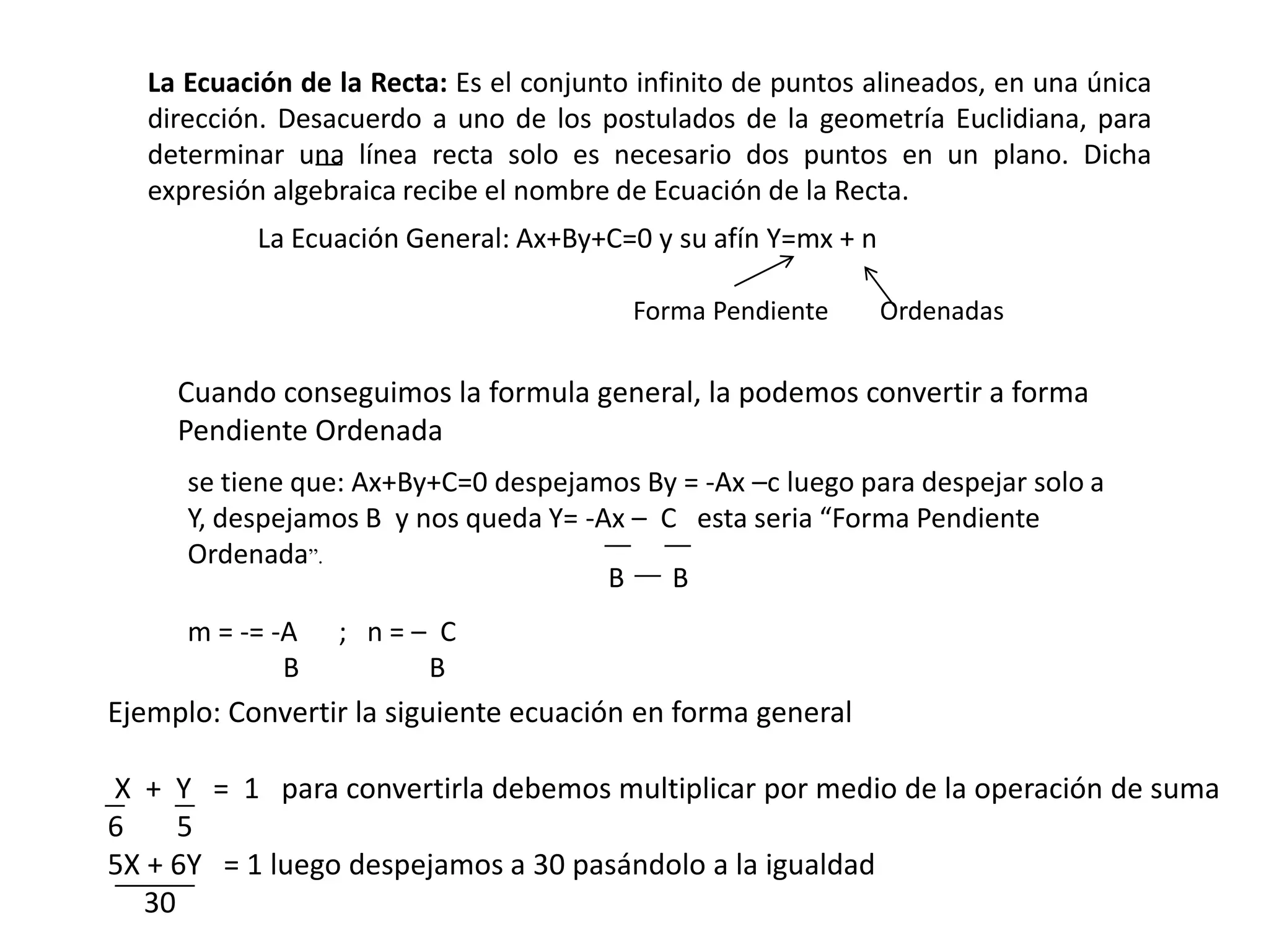 La Ecuación de la Recta: Es el conjunto infinito de puntos alineados, en una única
   dirección. Desacuerdo a uno de los postulados de la geometría Euclidiana, para
   determinar una línea recta solo es necesario dos puntos en un plano. Dicha
   expresión algebraica recibe el nombre de Ecuación de la Recta.
           La Ecuación General: Ax+By+C=0 y su afín Y=mx + n

                                          Forma Pendiente      Ordenadas

     Cuando conseguimos la formula general, la podemos convertir a forma
     Pendiente Ordenada
      se tiene que: Ax+By+C=0 despejamos By = -Ax –c luego para despejar solo a
      Y, despejamos B y nos queda Y= -Ax – C esta seria “Forma Pendiente
      Ordenada”.
                                       B    B
      m = -= -A   ; n=– C
              B        B
Ejemplo: Convertir la siguiente ecuación en forma general

X + Y = 1 para convertirla debemos multiplicar por medio de la operación de suma
6     5
5X + 6Y = 1 luego despejamos a 30 pasándolo a la igualdad
   30
 