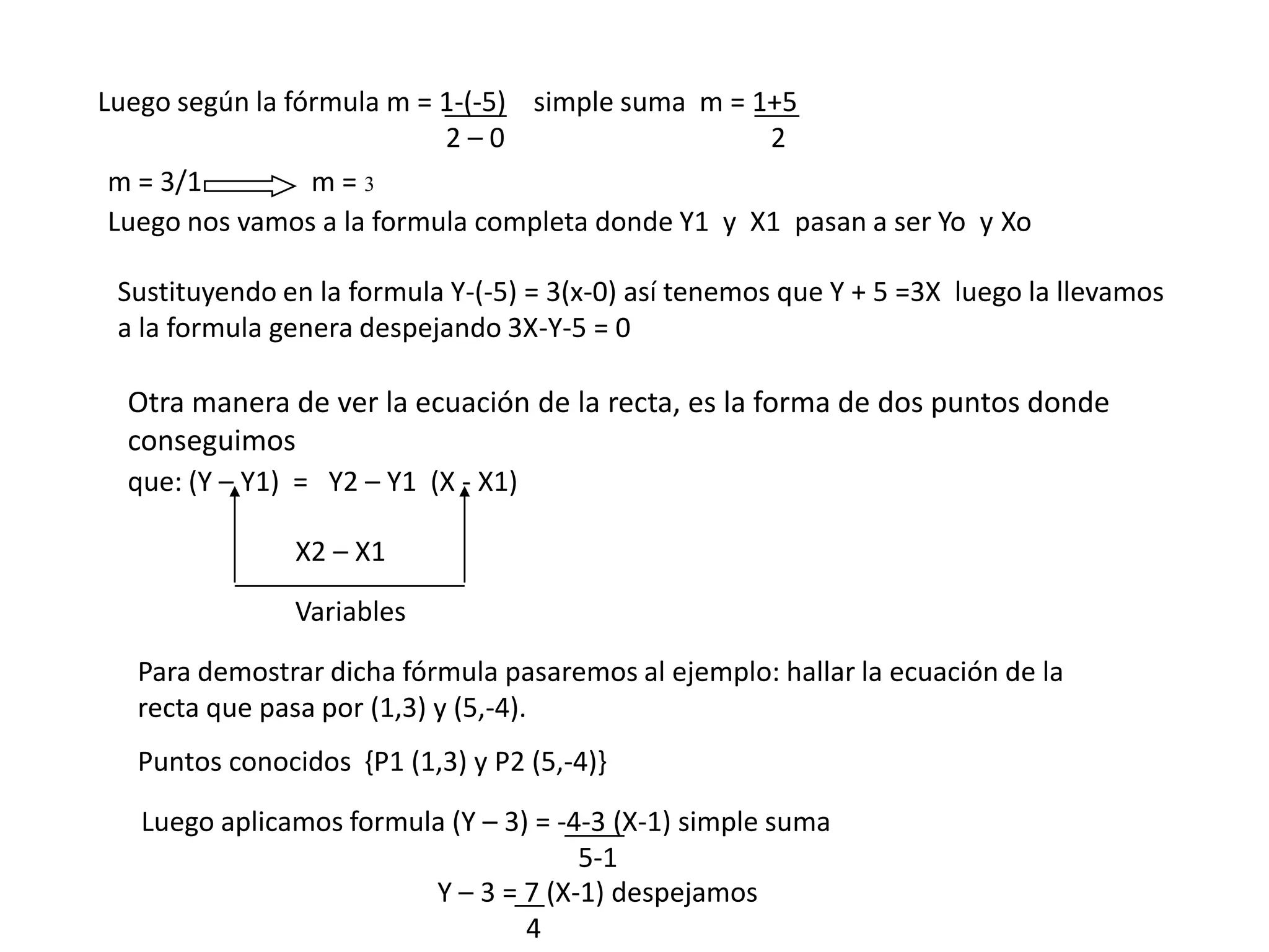 Luego según la fórmula m = 1-(-5) simple suma m = 1+5
                           2–0                     2
 m = 3/1         m=3
 Luego nos vamos a la formula completa donde Y1 y X1 pasan a ser Yo y Xo

 Sustituyendo en la formula Y-(-5) = 3(x-0) así tenemos que Y + 5 =3X luego la llevamos
 a la formula genera despejando 3X-Y-5 = 0

  Otra manera de ver la ecuación de la recta, es la forma de dos puntos donde
  conseguimos
  que: (Y – Y1) = Y2 – Y1 (X - X1)

                X2 – X1
                Variables

   Para demostrar dicha fórmula pasaremos al ejemplo: hallar la ecuación de la
   recta que pasa por (1,3) y (5,-4).
   Puntos conocidos {P1 (1,3) y P2 (5,-4)}

   Luego aplicamos formula (Y – 3) = -4-3 (X-1) simple suma
                                       5-1
                         Y – 3 = 7 (X-1) despejamos
                                  4
 