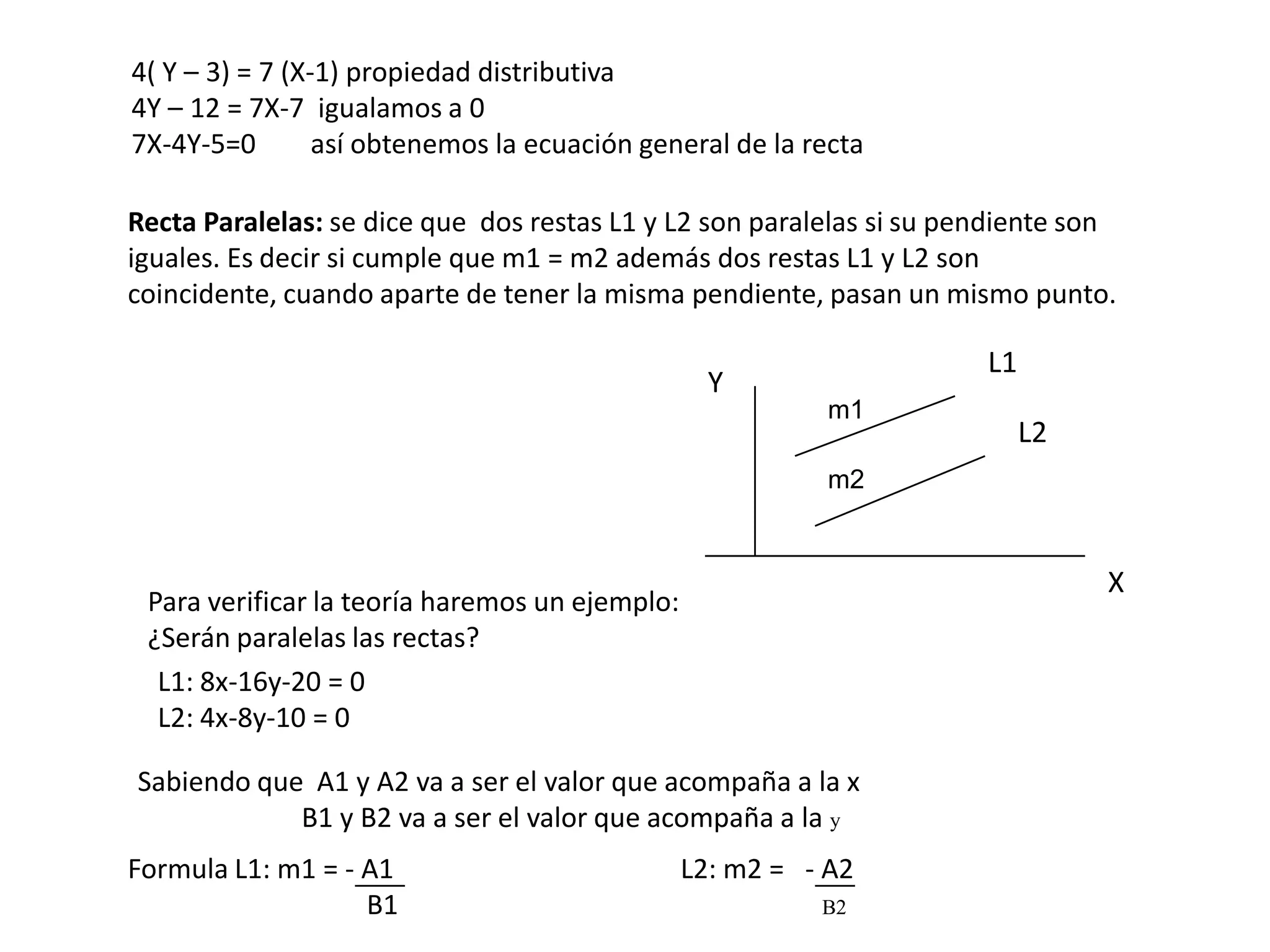 4( Y – 3) = 7 (X-1) propiedad distributiva
4Y – 12 = 7X-7 igualamos a 0
7X-4Y-5=0        así obtenemos la ecuación general de la recta

Recta Paralelas: se dice que dos restas L1 y L2 son paralelas si su pendiente son
iguales. Es decir si cumple que m1 = m2 además dos restas L1 y L2 son
coincidente, cuando aparte de tener la misma pendiente, pasan un mismo punto.

                                                                      L1
                                                  Y
                                                           m1
                                                                           L2
                                                           m2


                                                                                X
 Para verificar la teoría haremos un ejemplo:
 ¿Serán paralelas las rectas?
  L1: 8x-16y-20 = 0
  L2: 4x-8y-10 = 0

Sabiendo que A1 y A2 va a ser el valor que acompaña a la x
            B1 y B2 va a ser el valor que acompaña a la y
Formula L1: m1 = - A1                           L2: m2 = - A2
                   B1                                     B2
 