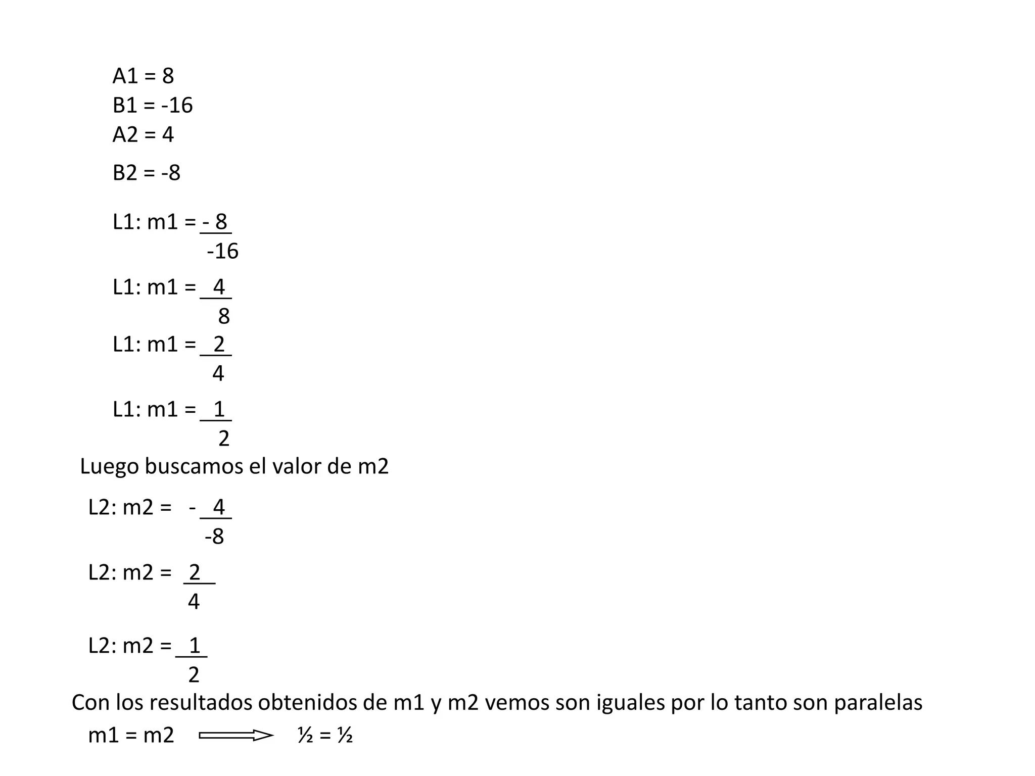 A1 = 8
    B1 = -16
    A2 = 4
    B2 = -8
   L1: m1 = - 8
             -16
   L1: m1 = 4
              8
   L1: m1 = 2
              4
   L1: m1 = 1
              2
Luego buscamos el valor de m2
 L2: m2 = - 4
            -8
 L2: m2 = 2
          4
 L2: m2 = 1
            2
Con los resultados obtenidos de m1 y m2 vemos son iguales por lo tanto son paralelas
 m1 = m2              ½=½
 
