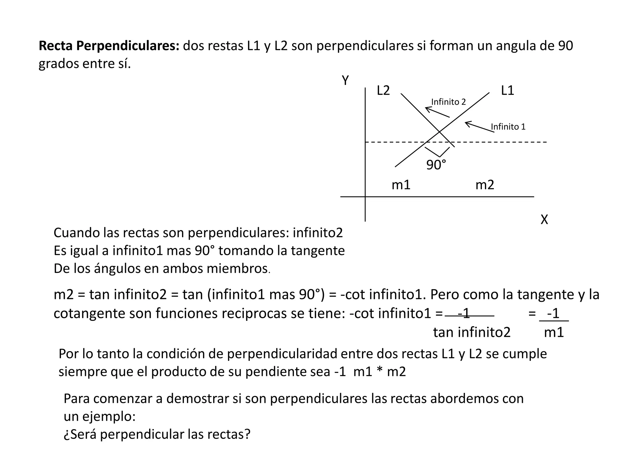 Recta Perpendiculares: dos restas L1 y L2 son perpendiculares si forman un angula de 90
grados entre sí.
                                                  Y
                                                       L2                   L1
                                                                Infinito 2

                                                                              Infinito 1



                                                               90°
                                                          m1                 m2

                                                                                           X
  Cuando las rectas son perpendiculares: infinito2
  Es igual a infinito1 mas 90° tomando la tangente
  De los ángulos en ambos miembros.
  m2 = tan infinito2 = tan (infinito1 mas 90°) = -cot infinito1. Pero como la tangente y la
  cotangente son funciones reciprocas se tiene: -cot infinito1 = -1             = -1
                                                                 tan infinito2    m1
   Por lo tanto la condición de perpendicularidad entre dos rectas L1 y L2 se cumple
   siempre que el producto de su pendiente sea -1 m1 * m2
    Para comenzar a demostrar si son perpendiculares las rectas abordemos con
    un ejemplo:
    ¿Será perpendicular las rectas?
 