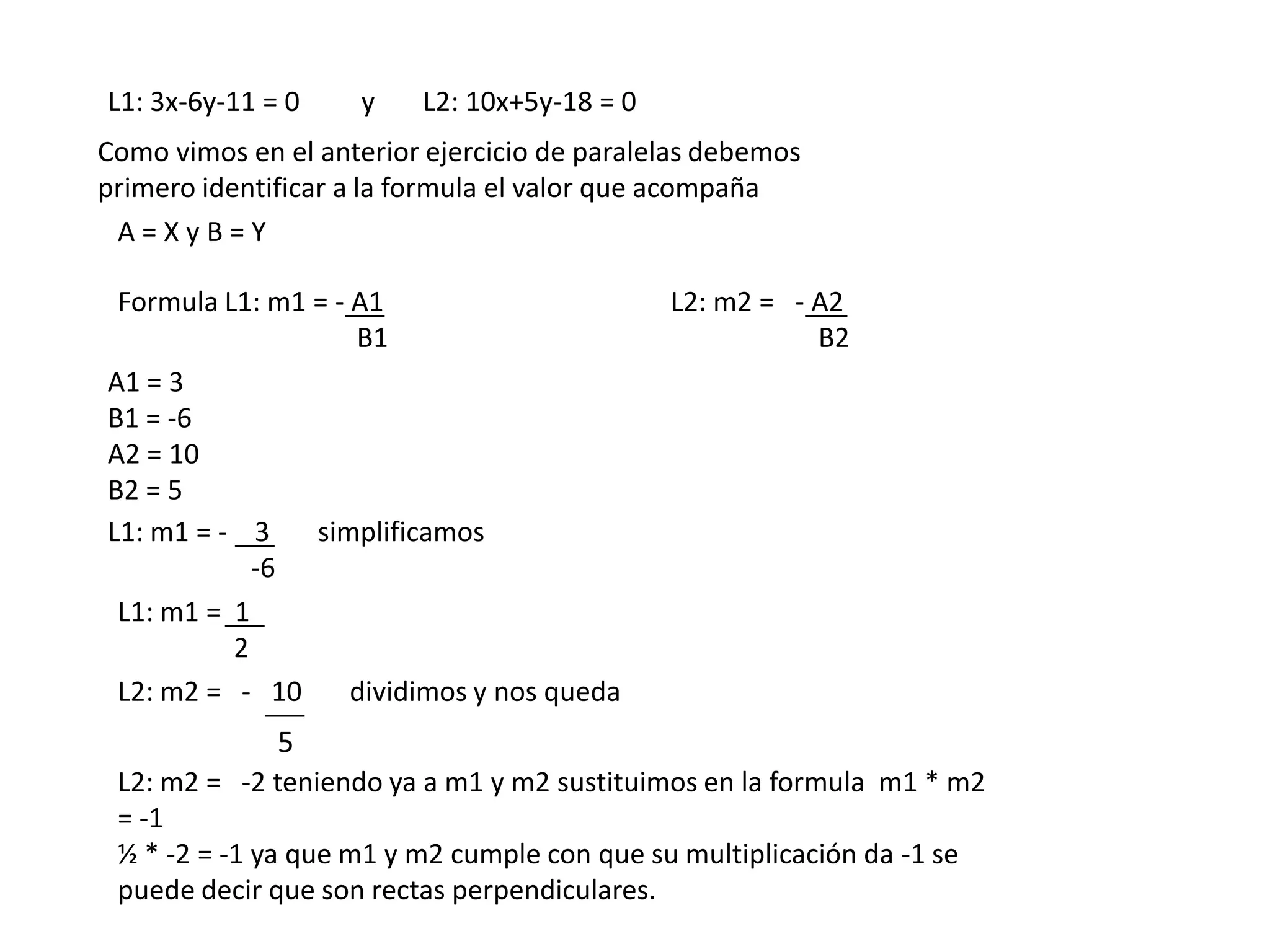 L1: 3x-6y-11 = 0    y    L2: 10x+5y-18 = 0
Como vimos en el anterior ejercicio de paralelas debemos
primero identificar a la formula el valor que acompaña
 A=XyB=Y

 Formula L1: m1 = - A1                       L2: m2 = - A2
                    B1                                  B2
A1 = 3
B1 = -6
A2 = 10
B2 = 5
L1: m1 = - 3    simplificamos
            -6
 L1: m1 = 1
          2
 L2: m2 = - 10      dividimos y nos queda
              5
 L2: m2 = -2 teniendo ya a m1 y m2 sustituimos en la formula m1 * m2
 = -1
 ½ * -2 = -1 ya que m1 y m2 cumple con que su multiplicación da -1 se
 puede decir que son rectas perpendiculares.
 