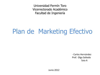 Universidad Fermín Toro
      Vicerrectorado Académico
        Facultad de Ingeniería




Plan de Marketing Efectivo


                                 - Carlos Hernández
                                 Prof. Olga Soltedo
                                           Saia A


                Junio 2012
 