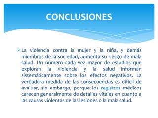 CONCLUSIONES


 La violencia contra la mujer y la niña, y demás
  miembros de la sociedad, aumenta su riesgo de mala
  salud. Un número cada vez mayor de estudios que
  exploran la violencia y la salud informan
  sistemáticamente sobre los efectos negativos. La
  verdadera medida de las consecuencias es difícil de
  evaluar, sin embargo, porque los registros médicos
  carecen generalmente de detalles vitales en cuanto a
  las causas violentas de las lesiones o la mala salud.
 