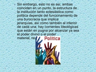    Sin embargo, esto no es así, ambas
    coinciden en un punto, la estructura de
    la institución tanto eclesiástica como
    política depende del funcionamiento de
    una burocracia que implica
    jerarquías, así como también al interior
    de cada una, hay corrientes ideológicas
    que están en pugna por alcanzar ya sea
    el poder divino o el poder
    material, respectivamente.
 