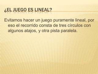 ¿EL JUEGO ES LINEAL?

Evitamos hacer un juego puramente lineal, por
 eso el recorrido consta de tres círculos con
 algunos atajos, y otra pista paralela.
 
