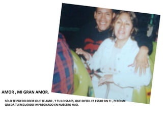 AMOR , MI GRAN AMOR.
 SOLO TE PUEDO DECIR QUE TE AMO , Y TU LO SABES, QUE DIFICIL ES ESTAR SIN TI , PERO ME
 QUEDA TU RECUERDO IMPREGNADO EN NUESTRO HIJO.
 