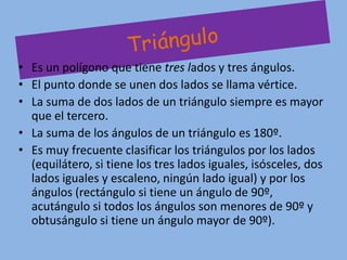 • Es un polígono que tiene tres lados y tres ángulos.
• El punto donde se unen dos lados se llama vértice.
• La suma de dos lados de un triángulo siempre es mayor
  que el tercero.
• La suma de los ángulos de un triángulo es 180º.
• Es muy frecuente clasificar los triángulos por los lados
  (equilátero, si tiene los tres lados iguales, isósceles, dos
  lados iguales y escaleno, ningún lado igual) y por los
  ángulos (rectángulo si tiene un ángulo de 90º,
  acutángulo si todos los ángulos son menores de 90º y
  obtusángulo si tiene un ángulo mayor de 90º).
 