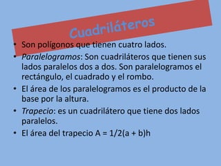 • Son polígonos que tienen cuatro lados.
• Paralelogramos: Son cuadriláteros que tienen sus
  lados paralelos dos a dos. Son paralelogramos el
  rectángulo, el cuadrado y el rombo.
• El área de los paralelogramos es el producto de la
  base por la altura.
• Trapecio: es un cuadrilátero que tiene dos lados
  paralelos.
• El área del trapecio A = 1/2(a + b)h
 