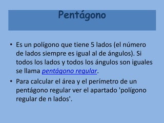 Pentágono

• Es un polígono que tiene 5 lados (el número
  de lados siempre es igual al de ángulos). Si
  todos los lados y todos los ángulos son iguales
  se llama pentágono regular.
• Para calcular el área y el perímetro de un
  pentágono regular ver el apartado 'polígono
  regular de n lados'.
 