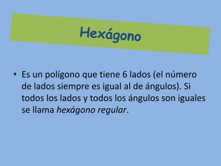 • Es un polígono que tiene 6 lados (el número
  de lados siempre es igual al de ángulos). Si
  todos los lados y todos los ángulos son iguales
  se llama hexágono regular.
 