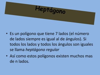 • Es un polígono que tiene 7 lados (el número
  de lados siempre es igual al de ángulos). Si
  todos los lados y todos los ángulos son iguales
  se llama heptágono regular
• Así como estos polígonos existen muchos mas
  de n lados.
 