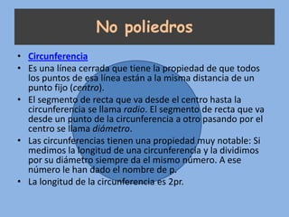 No poliedros
• Circunferencia
• Es una línea cerrada que tiene la propiedad de que todos
  los puntos de esa línea están a la misma distancia de un
  punto fijo (centro).
• El segmento de recta que va desde el centro hasta la
  circunferencia se llama radio. El segmento de recta que va
  desde un punto de la circunferencia a otro pasando por el
  centro se llama diámetro.
• Las circunferencias tienen una propiedad muy notable: Si
  medimos la longitud de una circunferencia y la dividimos
  por su diámetro siempre da el mismo número. A ese
  número le han dado el nombre de p.
• La longitud de la circunferencia es 2pr.
 