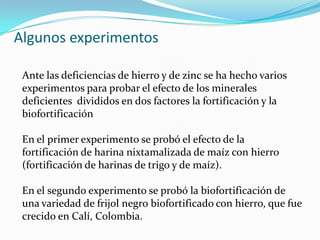 Algunos experimentos

 Ante las deficiencias de hierro y de zinc se ha hecho varios
 experimentos para probar el efecto de los minerales
 deficientes divididos en dos factores la fortificación y la
 biofortificación

 En el primer experimento se probó el efecto de la
 fortificación de harina nixtamalizada de maíz con hierro
 (fortificación de harinas de trigo y de maíz).

 En el segundo experimento se probó la biofortificación de
 una variedad de frijol negro biofortificado con hierro, que fue
 crecido en Calí, Colombia.
 