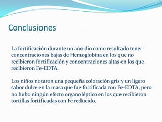 Conclusiones

La fortificación durante un año dio como resultado tener
concentraciones bajas de Hemoglobina en los que no
recibieron fortificación y concentraciones altas en los que
recibieron Fe-EDTA.

Los niños notaron una pequeña coloración gris y un ligero
sabor dulce en la masa que fue fortificada con Fe-EDTA, pero
no hubo ningún efecto organoléptico en los que recibieron
tortillas fortificadas con Fe reducido.
 