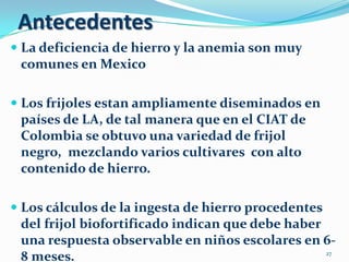 Antecedentes
 La deficiencia de hierro y la anemia son muy
  comunes en Mexico

 Los frijoles estan ampliamente diseminados en
  países de LA, de tal manera que en el CIAT de
  Colombia se obtuvo una variedad de frijol
  negro, mezclando varios cultivares con alto
 contenido de hierro.

 Los cálculos de la ingesta de hierro procedentes
  del frijol biofortificado indican que debe haber
  una respuesta observable en niños escolares en 6-
  8 meses.                                         27
 