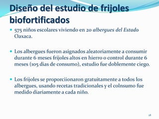 Diseño del estudio de frijoles
biofortificados
 575 niños escolares viviendo en 20 albergues del Estado
  Oaxaca.

 Los albergues fueron asignados aleatoriamente a consumir
  durante 6 meses frijoles altos en hierro o control durante 6
  meses (105 dias de consumo), estudio fue doblemente ciego.

 Los frijoles se proporciionaron gratuitamente a todos los
  albergues, usando recetas tradicionales y el colnsumo fue
  medido diariamente a cada niño.



                                                              28
 