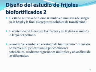 Diseño del estudio de frijoles
biofortificados 2
 El estado nutricio de hierro se midió en muestras de sangre
  en la basal y la final (Receptores solubles de transferrina).

 El contenido de hierro de los frijoles y de la dieta se midió a
  lo largo del período.

 Se analizó el cambio en el estado de hierro como “intención
  de tramiento” y controlando por confusores
  potenciales, mediante regresiones múltiples y un análisis de
  las diferencias.



                                                                    29
 