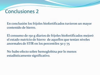 Conclusiones 2

En conclusión los frijoles biofortificados tuvieron un mayor
contenido de hierro.

El consumo de 150 g diarios de frijoles biofortificados mejoró
el estado nutricio de hierro de aquellos que tenían niveles
anormales de STfR en los percentiles 50 y 75

No hubo efecto sobre hemoglobina por lo menos
estadísticamente significativo.
 