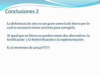 Conclusiones 2

La deficiencia de zinc es tan grave como la de hierro por lo
cual es necesario tomar acciones para corregirla.

Al igual que en hierro se pueden tomar dos alternativas: la
fortificación y la biofortificación o la suplementación

Es el momento de actuar!!!!!!!!
 