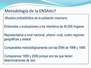 Metodología de la ENSANUT
• Muestra   probabilística de la población mexicana

Entrevistas y evaluaciones a los miembros de 45,000 hogares

Representativa a nivel nacional, urbano- rural, cuatro regiones
geográficas y estatal

Comparables metodológicamente con las ENN de 1988 y 1999

Comparamos 1999 y 2006 porque son las que tienen
determinaciones de zinc
 
