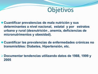 Objetivos
 Cuantificar prevalencias de mala nutrición y sus
 determinantes a nivel nacional, estatal y por estratos
 urbano y rural (desnutrición , anemia, deficiencias de
 micronutrimentos y obesidad).

 Cuantificar las prevalencias de enfermedades crónicas no
 transmisibles: Diabetes, Hipertensión, etc.

 Documentar tendencias utilizando datos de 1988, 1999 y
 2005
 