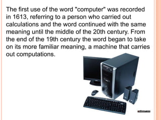 The first use of the word "computer" was recorded
in 1613, referring to a person who carried out
calculations and the word continued with the same
meaning until the middle of the 20th century. From
the end of the 19th century the word began to take
on its more familiar meaning, a machine that carries
out computations.
 