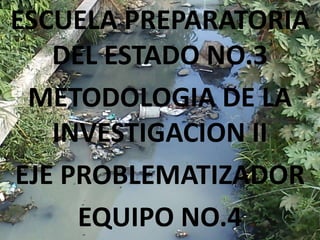 ESCUELA PREPARATORIA
   DEL ESTADO NO.3
 METODOLOGIA DE LA
   INVESTIGACION II
EJE PROBLEMATIZADOR
     EQUIPO NO.4
 