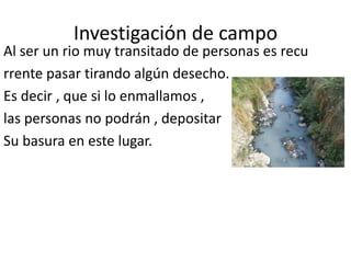 Investigación de campo
Al ser un rio muy transitado de personas es recu
rrente pasar tirando algún desecho.
Es decir , que si lo enmallamos ,
las personas no podrán , depositar
Su basura en este lugar.
 