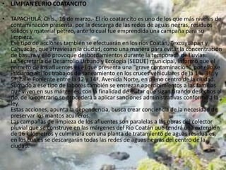 • LIMPIAN EL RIO COATANCITO

• TAPACHULA, Chis., 16 de marzo.- El río coatancito es uno de los que más niveles de
  contaminación presenta, por la descarga de las redes de aguas negras, residuos
  sólidos y material pétreo, ante lo cual fue emprendida una campaña para su
  limpieza.
  Ese tipo de acciones también se efectuarán en los ríos Coatán, Texcuyuapan y
  Cahuacán, que atraviesan la ciudad, como una manera para evitar la concentración
  de basura y ello provoque desbordamientos durante la temporada de lluvias.
  La Secretaría de Desarrollo Urbano y Ecología (SEDUE) municipal, informó que el
  primero de los afluentes es el que presenta una “grave contaminación”, por ello se
  iniciaron ahí los trabajos de saneamiento en los cruces vehiculares de la 1ª., 3ª., y
  5ª. calle Poniente entre la 12 y 14ª. Avenida Norte, en pleno centro de la ciudad.
  Sumado a ese tipo de labores también se entregan apercibimientos a las familias
  que viven en sus márgenes, con la finalidad de evitar que sigan tirando desechos al
  río, de lo contrario se procederá a aplicar sanciones administrativas conforme a la
  ley.
  Estas acciones, apunta la dependencia, busca crear conciencia de la necesidad de
  preservar los mantos acuíferos.
  Las campañas de limpieza de los afluentes son paralelas a las obras del colector
  pluvial que se construye en las márgenes del Río Coatán que tendrá una extensión
  de 16 kilómetros y culminará con una planta de tratamiento de aguas residuales,
  en los cuales se descargarán todas las redes de aguas negras del centro de la
  ciudad.
 