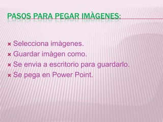 PASOS PARA PEGAR IMÀGENES:
Selecciona imàgenes.
Guardar imàgen como.
Se envia a escritorio para guardarlo.
Se pega en Power Point.