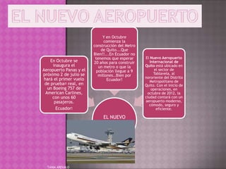 Y en Octubre
                               comienza la
                         construcción del Metro
                             de Quito...Que
                         Bien!!...En Ecuador no
                          tenemos que esperar     El Nuevo Aeropuerto
    En Octubre se        20 años para construir      Internacional de
      inaugura el           un metro o que la     Quito está ubicado en
Aeropuerto Panas y el     población llegue a 9          el sector de
próximo 2 de julio se                                  Tablavela, al
                           millones..Bien por
 hará el primer vuelo                             nororiente del Distrito
                                Ecuador!             Metropolitano de
 de prueba﻿   real, en                            Quito. Con el inicio de
   un Boeing 757 de                                   operaciones, en
  American Carlines,                               octubre de 2012, la
     con unos 60                                  ciudad contará con un
       pasajeros.                                 aeropuerto moderno,
                                                    cómodo, seguro y
        Ecuador!                                         eficiente.

                             EL NUEVO
                            AEROPUERTO




  TANIA AREVALO
 