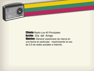 Cliente: Radio Los 40 Principales
Acción: Día del Amigo
Objetivo: Generar awareness de marca en
una fecha en particular, maximizando el uso
de 2.0 de redes sociales e Internet.
 