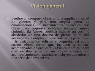    Beethoven compuso obras en una amplia variedad
    de géneros y para una amplia gama de
    combinaciones de instrumentos musicales. Sus
    obras para orquesta sinfónica incluyen nueve
    sinfonías (la Novena Sinfonía incluye un coro) y
    alrededor de una docena de piezas de música
    «ocasional». Compuso nueve conciertos para uno o
    más instrumentos solistas y orquesta, así como
    cuatro obras cortas que incluyen a solistas
    acompañados de orquesta. Fidelio es la única ópera
    que escribió y entre sus obras vocales con
    acompañamiento orquestal se incluyen dos misas y
    una serie de obras cortas.
 