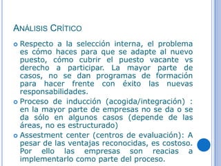 ANÁLISIS CRÍTICO
 Respecto a la selección interna, el problema
  es cómo haces para que se adapte al nuevo
  puesto, cómo cubrir el puesto vacante vs
  derecho a participar. La mayor parte de
  casos, no se dan programas de formación
  para hacer frente con éxito las nuevas
  responsabilidades.
 Proceso de inducción (acogida/integración) :
  en la mayor parte de empresas no se da o se
  da sólo en algunos casos (depende de las
  áreas, no es estructurado)
 Assestment center (centros de evaluación): A
  pesar de las ventajas reconocidas, es costoso.
  Por ello las empresas son reacias a
  implementarlo como parte del proceso.
 