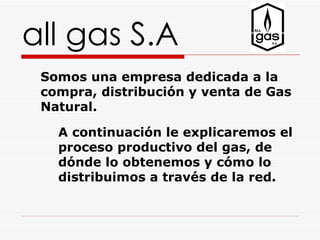all gas S.A
 Somos una empresa dedicada a la
 compra, distribución y venta de Gas
 Natural.

   A continuación le explicaremos el
   proceso productivo del gas, de
   dónde lo obtenemos y cómo lo
   distribuimos a través de la red.
 