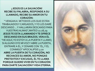 ¡ JESÚS ES LA SALVACIÓN!
   RECIBE SU PALABRA, RESPONDE A SU
     LLAMADO, RECIBE SU AMOR EN TU
                CORAZÓN:
   “ VENGAN A MÍ TODOS LOS QUE ESTÁN
 TRABAJADOS Y CARGADOS, Y YO LES DARÉ
DESCANSO … Y HALLARÁN DESCANSO PARA
     VUESTRAS ALMAS”,MATEO 11:28,29
  JESÚS TE ESTA LLAMANDO Y TE OFRECE
   DESCANSO EN SUS BRAZOS. VEN A ÉL
“HE AQUÍ, YO ESTOY A LA PUERTA Y LLAMO;
 SI ALGUNO OYE MI VOZ Y ABRE LA PUERTA,
    ENTRARE A ÉL, Y CENARE CON ´ÉL, Y ÉL
        CONMIGO” APOCALIPSIS 3:20
   ABRE LA PUERTA DE TU CORAZÓN, NO
      RECHACES SU AMOR, NO PONGAS
    PRETEXTOS Y EXCUSAS, ÉL TE LLAMA
  PORQUE QUIERE VIVIR EN TU CORAZÓN
 PARA DARTE SALVACIÓN Y VIDA ETERNA.
 