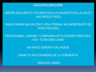 HAS ESTA ORACIÓN:

SEÑOR JESUCRISTO, YO CREO QUE HAS MUERTO EN LA CRUZ Y
                   HAS RESUCITADO

PARA DARME SALVACIÓN Y VIDA ETERNA. ME ARREPIENTO DE
                   TODO PECADO,

PERDONAME, LÁVAME Y LÍMPIAME EN TU SANGRE PRECIOSA.
               HOY TE RECIBO COMO

             MI ÚNICO SEÑOR Y SALVADOR.

        DAME TU PAZ EN MEDIO DE LA TORMENTA.

                   GRACIAS, ÁMEN
 