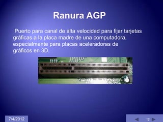 Puerto para canal de alta velocidad para fijar tarjetas
  gráficas a la placa madre de una computadora,
  especialmente para placas aceleradoras de
  gráficos en 3D.




7/4/2012                                                    12
 