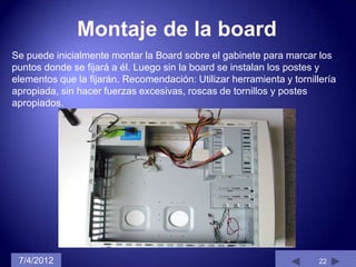 Se puede inicialmente montar la Board sobre el gabinete para marcar los
puntos donde se fijará a él. Luego sin la board se instalan los postes y
elementos que la fijarán. Recomendación: Utilizar herramienta y tornillería
apropiada, sin hacer fuerzas excesivas, roscas de tornillos y postes
apropiados.




 7/4/2012                                                              22
 