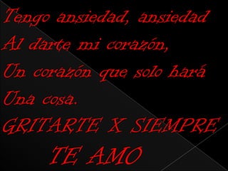 Tengo ansiedad, ansiedad
Al darte mi corazón,
Un corazón que solo hará
Una cosa.
GRITARTE X SIEMPRE
     TE AMO
 