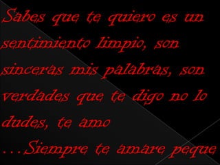 Sabes que te quiero es un
sentimiento limpio, son
sinceras mis palabras, son
verdades que te digo no lo
dudes, te amo
…Siempre te amare peque
 