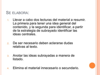SE ELABORA:
1.   Llevar a cabo dos lecturas del material a resumir.
     La primera para tener una idea general del
     contenido, y la segunda para identificar, a partir
     de la estrategia de subrayado identificar las
     ideas centrales.

2.   De ser necesario deben aclararse dudas
     relativas al texto.

3.   Anotar las ideas subrayadas a manera de
     listado.

4.   Elimina el material innecesario o secundario.
 