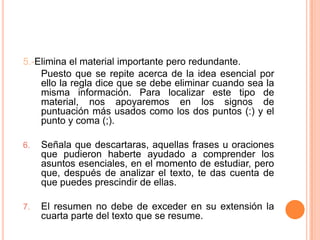 5.-Elimina el material importante pero redundante.
    Puesto que se repite acerca de la idea esencial por
    ello la regla dice que se debe eliminar cuando sea la
    misma información. Para localizar este tipo de
    material, nos apoyaremos en los signos de
    puntuación más usados como los dos puntos (:) y el
    punto y coma (;).

6.   Señala que descartaras, aquellas frases u oraciones
     que pudieron haberte ayudado a comprender los
     asuntos esenciales, en el momento de estudiar, pero
     que, después de analizar el texto, te das cuenta de
     que puedes prescindir de ellas.

7.   El resumen no debe de exceder en su extensión la
     cuarta parte del texto que se resume.
 