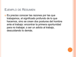 EJEMPLO DE RESUMEN
   Es preciso conocer las razones por las que
    trabajamos, el significado profundo de lo que
    hacemos, sino se crean dos posturas del hombre
    ante el trabajo: encontrar la primera oportunidad
    para no trabajar, o ser un adicto al trabajo,
    descuidando lo demás.
 