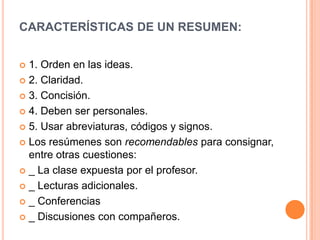 CARACTERÍSTICAS DE UN RESUMEN:


 1. Orden en las ideas.
 2. Claridad.

 3. Concisión.

 4. Deben ser personales.

 5. Usar abreviaturas, códigos y signos.

 Los resúmenes son recomendables para consignar,
  entre otras cuestiones:
 _ La clase expuesta por el profesor.

 _ Lecturas adicionales.

 _ Conferencias

 _ Discusiones con compañeros.
 