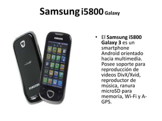 Samsung i5800 Galaxy

             • El Samsung i5800
               Galaxy 3 es un
               smartphone
               Android orientado
               hacia multimedia.
               Posee soporte para
               reproducción de
               videos DivX/Xvid,
               reproductor de
               música, ranura
               microSD para
               memoria, Wi-Fi y A-
               GPS.
 