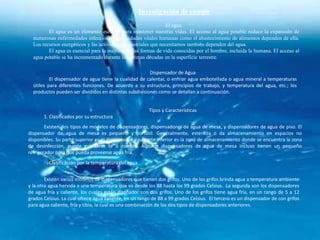 Investigación de campo
                                                                El agua.
         El agua es un elemento esencial para mantener nuestras vidas. El acceso al agua potable reduce la expansión de
  numerosas enfermedades infecciosas. Necesidades vitales humanas como el abastecimiento de alimentos dependen de ella.
  Los recursos energéticos y las actividades industriales que necesitamos también dependen del agua.
         El agua es esencial para la mayoría de las formas de vida conocidas por el hombre, incluida la humana. El acceso al
  agua potable se ha incrementado durante las últimas décadas en la superficie terrestre.

                                                        Dispensador de Agua
          El dispensador de agua tiene la cualidad de calentar, o enfriar agua embotellada o agua mineral a temperaturas
  útiles para diferentes funciones. De acuerdo a su estructura, principios de trabajo, y temperatura del agua, etc.; los
  productos pueden ser divididos en distintas subdivisiones como se detallan a continuación.


                                                         Tipos y Características
       1. Clasificados por su estructura
        Existen dos tipos de modelos de dispensadores, dispensadores de agua de mesa, y dispensadores de agua de piso. El
dispensador de agua de mesa es pequeño y portátil. Generalmente, esteriliza o da almacenamiento en espacios no
disponibles. Su parte superior es el dispensador y su parte inferior es la zona de almacenamiento donde se encuentra la zona
de desinfección, puede guardarse te o comida. Algunos dispensadores de agua de mesa incluso tienen un pequeño
refrigerador para que pueda proveerse agua fría.
       2. Clasificación por la temperatura del agua


        Existen varios modelos de dispensadores que tienen dos grifos. Uno de los grifos brinda agua a temperatura ambiente
y la otra agua hervida a una temperatura que va desde los 88 hasta los 99 grados Celsius. La segunda son los dispensadores
de agua fría y caliente, los cuales están diseñador con dos grifos. Uno de los grifos tiene agua fría, en un rango de 5 a 12
grados Celsius. La cual ofrece agua caliente, en un rango de 88 a 99 grados Celsius. El tercero es un dispensador de con grifos
para agua caliente, fría y tibia, la cual es una combinación de los dos tipos de dispensadores anteriores.
 