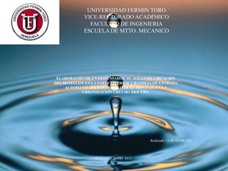 UNIVERSIDAD FERMIN TORO
             VICE-RECTORADO ACADÉMICO
               FACULTAD DE INGENIERIA
             ESCUELA DE MTTO. MECANICO




 ELABORACIÓN DE UN DISPENSADOR DE AGUA CON UBICACIÓN
DEL BOTELLON EN LA PARTE INFERIOR Y BANDEJA DE ENTRADA
     AUTOMATIZADA PARA FACILITAR EL MONTAJE EN LA
           URBANIZACION CHUCHO BRICEÑO.




                                          Realizado: LUIS ANDRADE




                CABUDARE ; JUNIO 2012
 